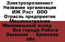 Электроэрозионист › Название организации ­ ИЖ-Рэст, ООО › Отрасль предприятия ­ Машиностроение › Минимальный оклад ­ 25 000 - Все города Работа » Вакансии   . Брянская обл.